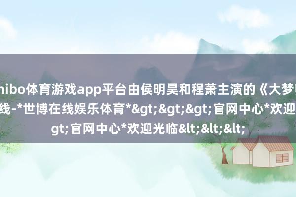 shibo体育游戏app平台由侯明昊和程萧主演的《大梦归离》说明秘书上线-*世博在线娱乐体育*>>>官网中心*欢迎光临<<<