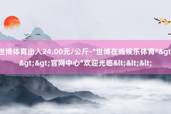 世博体育出入24.00元/公斤-*世博在线娱乐体育*>>>官网中心*欢迎光临<<<