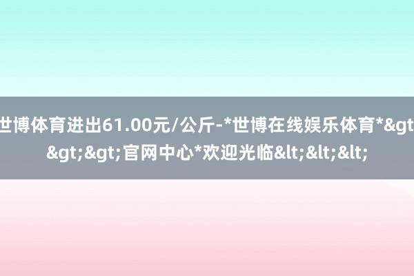 世博体育进出61.00元/公斤-*世博在线娱乐体育*>>>官网中心*欢迎光临<<<