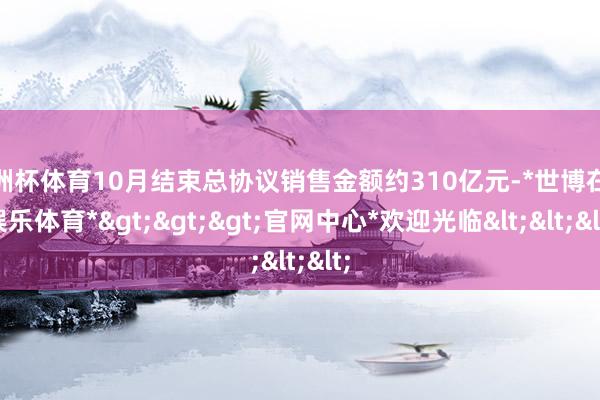 欧洲杯体育10月结束总协议销售金额约310亿元-*世博在线娱乐体育*>>>官网中心*欢迎光临<<<