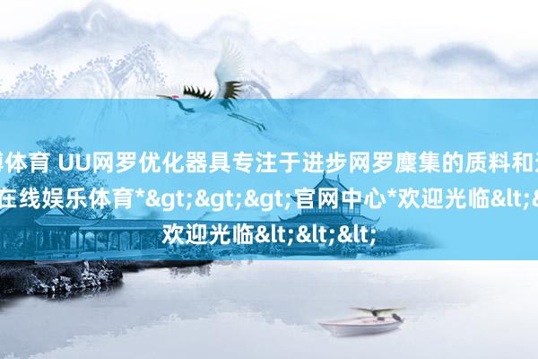 世博体育 UU网罗优化器具专注于进步网罗麇集的质料和速率-*世博在线娱乐体育*>>>官网中心*欢迎光临<<<