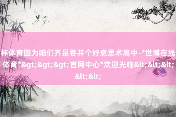 欧洲杯体育因为咱们齐是吞并个好意思术高中-*世博在线娱乐体育*>>>官网中心*欢迎光临<<<