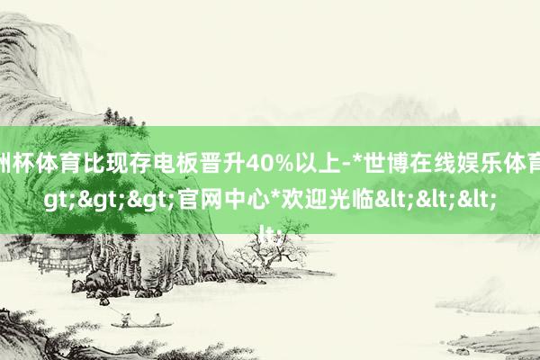 欧洲杯体育比现存电板晋升40%以上-*世博在线娱乐体育*>>>官网中心*欢迎光临<<<