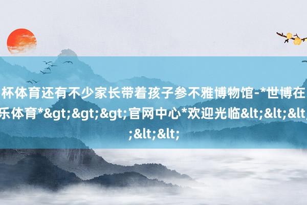 欧洲杯体育还有不少家长带着孩子参不雅博物馆-*世博在线娱乐体育*>>>官网中心*欢迎光临<<<