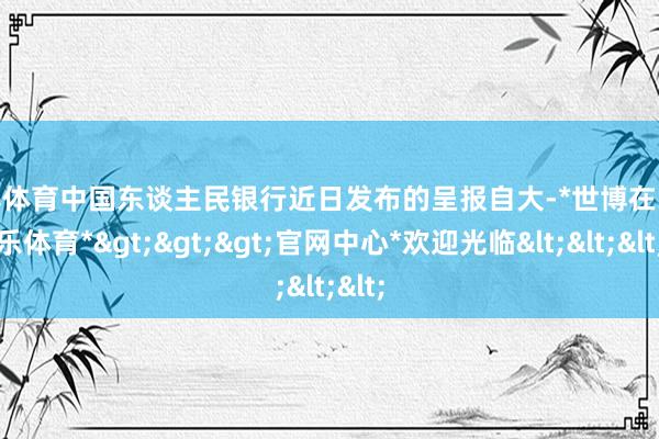 世博体育中国东谈主民银行近日发布的呈报自大-*世博在线娱乐体育*>>>官网中心*欢迎光临<<<