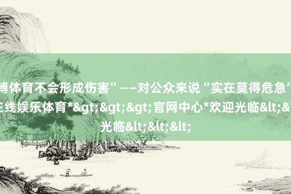 世博体育不会形成伤害”——对公众来说“实在莫得危急”-*世博在线娱乐体育*>>>官网中心*欢迎光临<<<