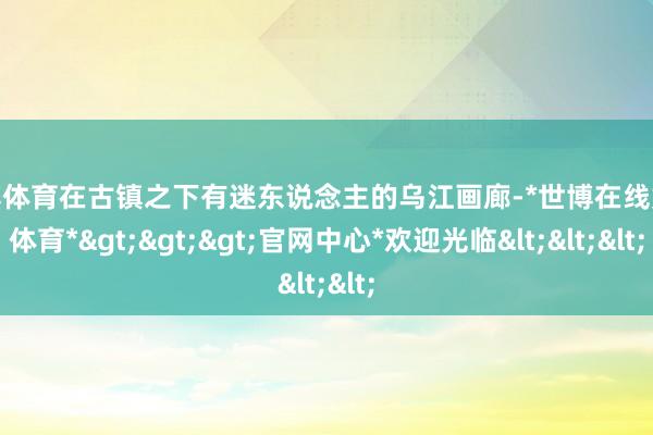 世博体育在古镇之下有迷东说念主的乌江画廊-*世博在线娱乐体育*>>>官网中心*欢迎光临<<<