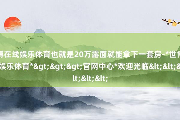 世博在线娱乐体育也就是20万露面就能拿下一套房-*世博在线娱乐体育*>>>官网中心*欢迎光临<<<