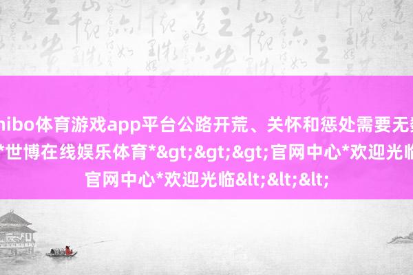 shibo体育游戏app平台公路开荒、关怀和惩处需要无数的资金参加-*世博在线娱乐体育*>>>官网中心*欢迎光临<<<