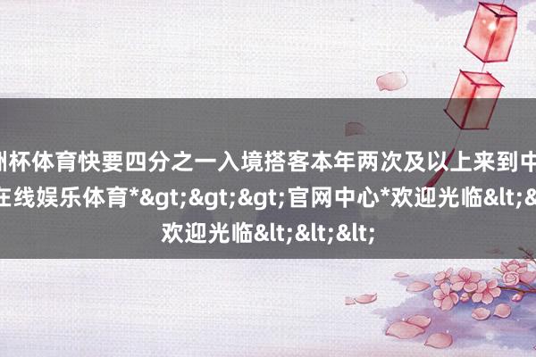 欧洲杯体育快要四分之一入境搭客本年两次及以上来到中国-*世博在线娱乐体育*>>>官网中心*欢迎光临<<<