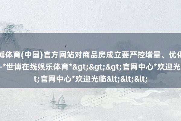 世博体育(中国)官方网站对商品房成立要严控增量、优化存量、提高质地-*世博在线娱乐体育*>>>官网中心*欢迎光临<<<