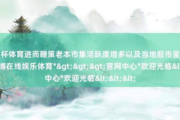 欧洲杯体育进而鞭策老本市集活跃度增多以及当地股市呈文率上升-*世博在线娱乐体育*>>>官网中心*欢迎光临<<<