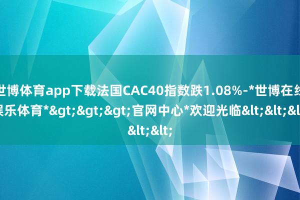 世博体育app下载法国CAC40指数跌1.08%-*世博在线娱乐体育*>>>官网中心*欢迎光临<<<