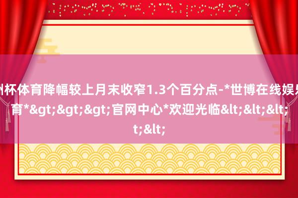 欧洲杯体育降幅较上月末收窄1.3个百分点-*世博在线娱乐体育*>>>官网中心*欢迎光临<<<