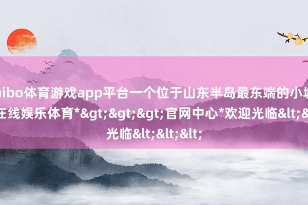 shibo体育游戏app平台一个位于山东半岛最东端的小城-*世博在线娱乐体育*>>>官网中心*欢迎光临<<<