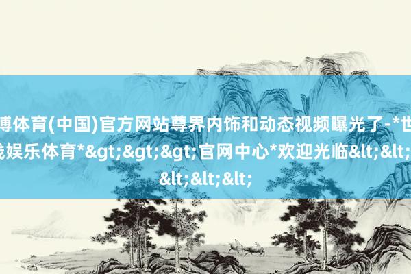 世博体育(中国)官方网站尊界内饰和动态视频曝光了-*世博在线娱乐体育*>>>官网中心*欢迎光临<<<