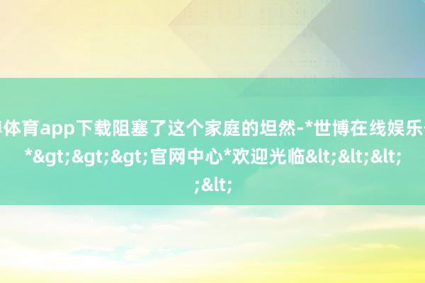 世博体育app下载阻塞了这个家庭的坦然-*世博在线娱乐体育*>>>官网中心*欢迎光临<<<