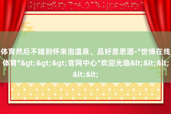 世博体育然后不错到怀来泡温泉、品好意思酒-*世博在线娱乐体育*>>>官网中心*欢迎光临<<<