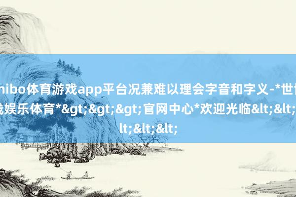 shibo体育游戏app平台况兼难以理会字音和字义-*世博在线娱乐体育*>>>官网中心*欢迎光临<<<