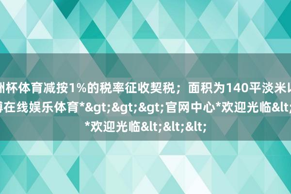 欧洲杯体育减按1%的税率征收契税；面积为140平淡米以上的-*世博在线娱乐体育*>>>官网中心*欢迎光临<<<