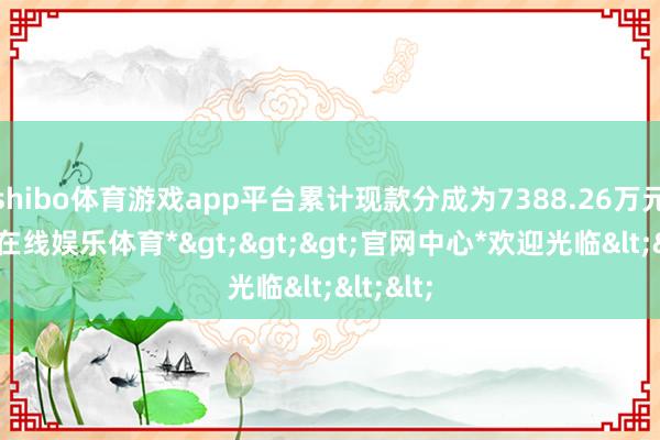 shibo体育游戏app平台累计现款分成为7388.26万元-*世博在线娱乐体育*>>>官网中心*欢迎光临<<<