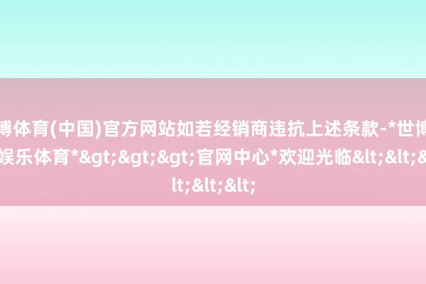 世博体育(中国)官方网站如若经销商违抗上述条款-*世博在线娱乐体育*>>>官网中心*欢迎光临<<<