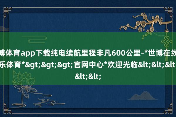 世博体育app下载纯电续航里程非凡600公里-*世博在线娱乐体育*>>>官网中心*欢迎光临<<<