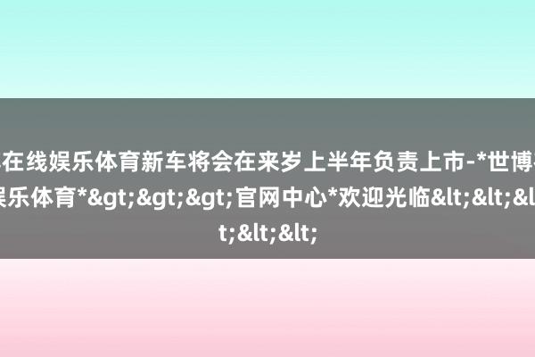 世博在线娱乐体育新车将会在来岁上半年负责上市-*世博在线娱乐体育*>>>官网中心*欢迎光临<<<