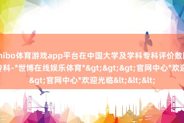 shibo体育游戏app平台在中国大学及学科专科评价敷陈中被评为四星级专科-*世博在线娱乐体育*>>>官网中心*欢迎光临<<<