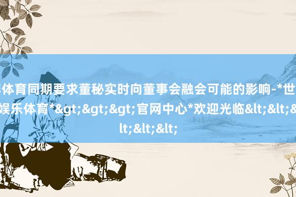 世博体育同期要求董秘实时向董事会融会可能的影响-*世博在线娱乐体育*>>>官网中心*欢迎光临<<<