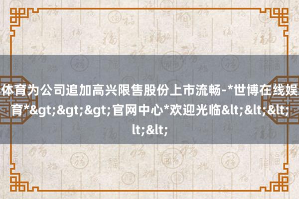 世博体育为公司追加高兴限售股份上市流畅-*世博在线娱乐体育*>>>官网中心*欢迎光临<<<