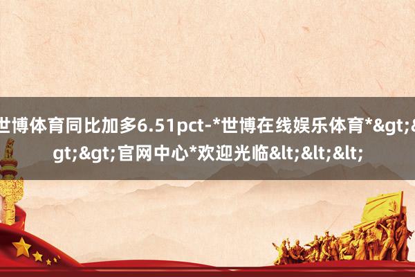 世博体育同比加多6.51pct-*世博在线娱乐体育*>>>官网中心*欢迎光临<<<