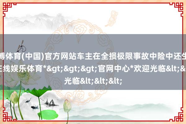 世博体育(中国)官方网站车主在全损极限事故中险中还生-*世博在线娱乐体育*>>>官网中心*欢迎光临<<<