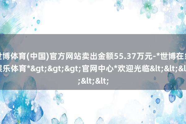 世博体育(中国)官方网站卖出金额55.37万元-*世博在线娱乐体育*>>>官网中心*欢迎光临<<<