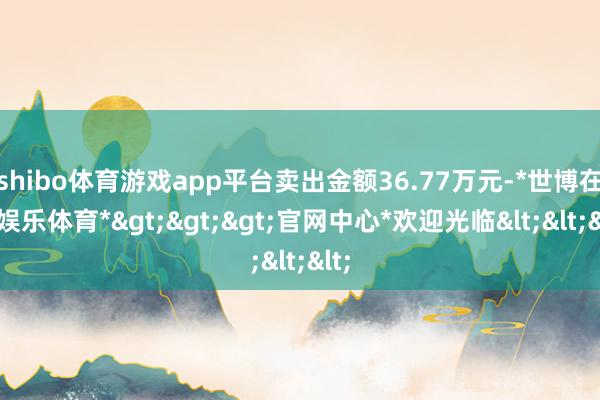 shibo体育游戏app平台卖出金额36.77万元-*世博在线娱乐体育*>>>官网中心*欢迎光临<<<