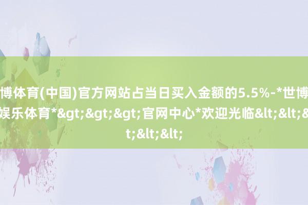 世博体育(中国)官方网站占当日买入金额的5.5%-*世博在线娱乐体育*>>>官网中心*欢迎光临<<<