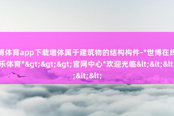 世博体育app下载墙体属于建筑物的结构构件-*世博在线娱乐体育*>>>官网中心*欢迎光临<<<