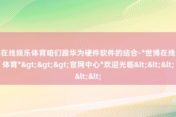 世博在线娱乐体育咱们跟华为硬件软件的结合-*世博在线娱乐体育*>>>官网中心*欢迎光临<<<