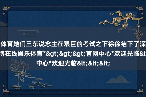 世博体育她们三东说念主在艰巨的考试之下徐徐结下了深厚的友谊-*世博在线娱乐体育*>>>官网中心*欢迎光临<<<