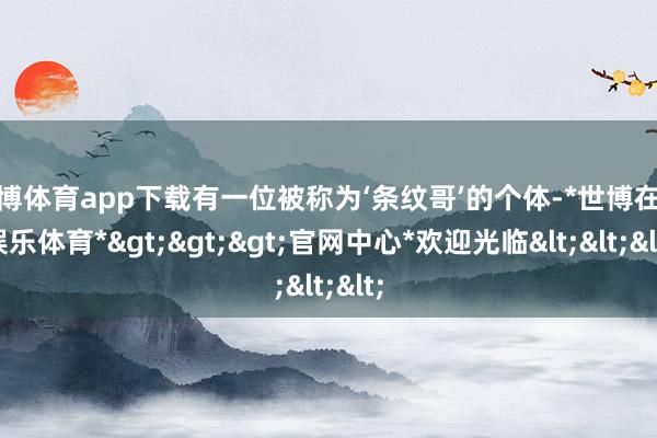 世博体育app下载有一位被称为‘条纹哥’的个体-*世博在线娱乐体育*>>>官网中心*欢迎光临<<<