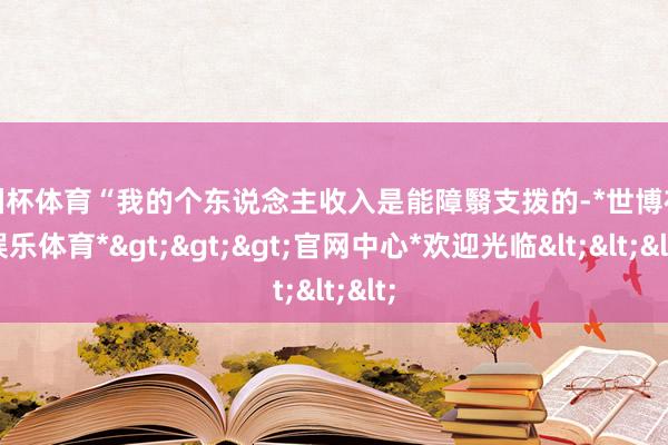 欧洲杯体育“我的个东说念主收入是能障翳支拨的-*世博在线娱乐体育*>>>官网中心*欢迎光临<<<