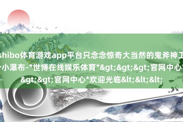 shibo体育游戏app平台只念念惊奇大当然的鬼斧神工往后走有小溪和一个小瀑布-*世博在线娱乐体育*>>>官网中心*欢迎光临<<<