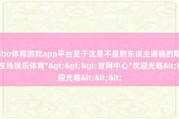 shibo体育游戏app平台至于这是不是别东谈主通晓的隐忍-*世博在线娱乐体育*>>>官网中心*欢迎光临<<<