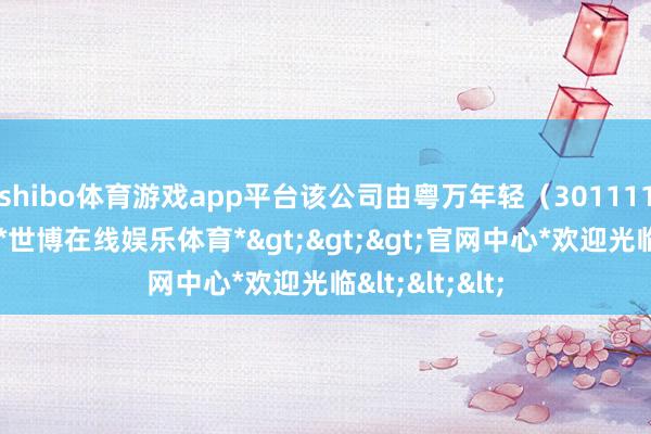 shibo体育游戏app平台该公司由粤万年轻（301111）全资抓股-*世博在线娱乐体育*>>>官网中心*欢迎光临<<<