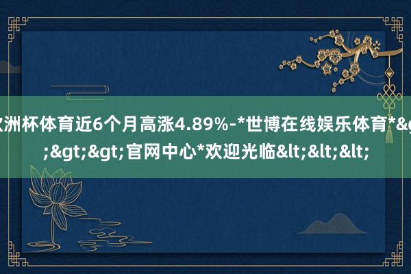 欧洲杯体育近6个月高涨4.89%-*世博在线娱乐体育*>>>官网中心*欢迎光临<<<