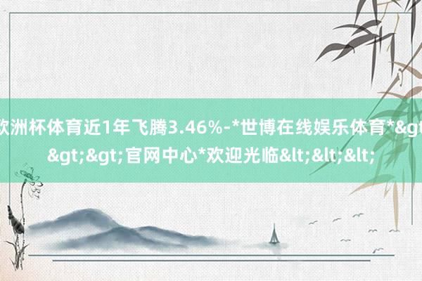 欧洲杯体育近1年飞腾3.46%-*世博在线娱乐体育*>>>官网中心*欢迎光临<<<