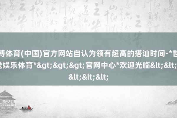 世博体育(中国)官方网站自认为领有超高的搭讪时间-*世博在线娱乐体育*>>>官网中心*欢迎光临<<<