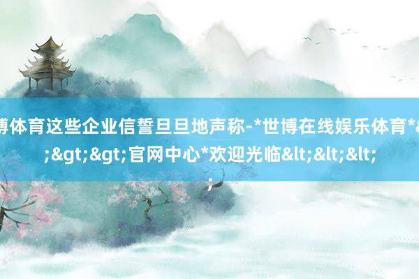 世博体育这些企业信誓旦旦地声称-*世博在线娱乐体育*>>>官网中心*欢迎光临<<<