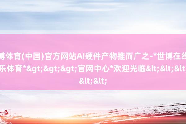 世博体育(中国)官方网站AI硬件产物推而广之-*世博在线娱乐体育*>>>官网中心*欢迎光临<<<