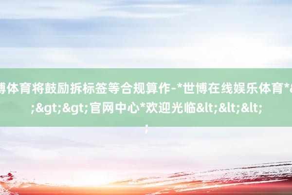 世博体育将鼓励拆标签等合规算作-*世博在线娱乐体育*>>>官网中心*欢迎光临<<<